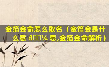 金箔金命怎么取名（金箔金是什么意 🐼 思,金箔金命解析）